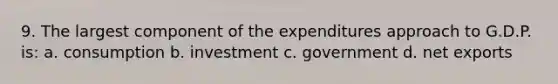 9. The largest component of the expenditures approach to G.D.P. is: a. consumption b. investment c. government d. net exports