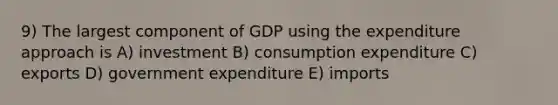 9) The largest component of GDP using the expenditure approach is A) investment B) consumption expenditure C) exports D) government expenditure E) imports