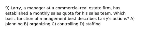 9) Larry, a manager at a commercial real estate firm, has established a monthly sales quota for his sales team. Which basic function of management best describes Larry's actions? A) planning B) organizing C) controlling D) staffing