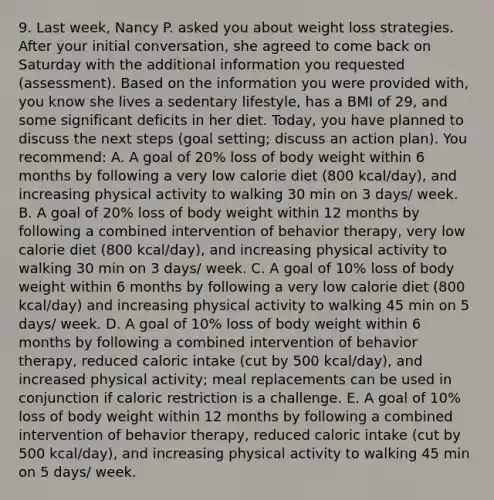 9. Last week, Nancy P. asked you about weight loss strategies. After your initial conversation, she agreed to come back on Saturday with the additional information you requested (assessment). Based on the information you were provided with, you know she lives a sedentary lifestyle, has a BMI of 29, and some significant deficits in her diet. Today, you have planned to discuss the next steps (goal setting; discuss an action plan). You recommend: A. A goal of 20% loss of body weight within 6 months by following a very low calorie diet (800 kcal/day), and increasing physical activity to walking 30 min on 3 days/ week. B. A goal of 20% loss of body weight within 12 months by following a combined intervention of behavior therapy, very low calorie diet (800 kcal/day), and increasing physical activity to walking 30 min on 3 days/ week. C. A goal of 10% loss of body weight within 6 months by following a very low calorie diet (800 kcal/day) and increasing physical activity to walking 45 min on 5 days/ week. D. A goal of 10% loss of body weight within 6 months by following a combined intervention of behavior therapy, reduced caloric intake (cut by 500 kcal/day), and increased physical activity; meal replacements can be used in conjunction if caloric restriction is a challenge. E. A goal of 10% loss of body weight within 12 months by following a combined intervention of behavior therapy, reduced caloric intake (cut by 500 kcal/day), and increasing physical activity to walking 45 min on 5 days/ week.