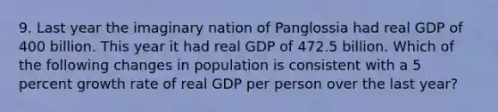 9. Last year the imaginary nation of Panglossia had real GDP of 400 billion. This year it had real GDP of 472.5 billion. Which of the following changes in population is consistent with a 5 percent growth rate of real GDP per person over the last year?