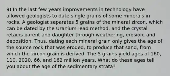 9) In the last few years improvements in technology have allowed geologists to date single grains of some minerals in rocks. A geologist separates 5 grains of the mineral zircon, which can be dated by the Uranium-lead method, and the crystal retains parent and daughter through weathering, erosion, and deposition. Thus, dating each mineral grain only gives the age of the source rock that was eroded, to produce that sand, from which the zircon grain is derived. The 5 grains yield ages of 160, 110, 2020, 66, and 162 million years. What do these ages tell you about the age of the sedimentary strata?