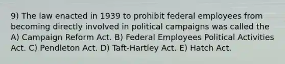 9) The law enacted in 1939 to prohibit federal employees from becoming directly involved in political campaigns was called the A) Campaign Reform Act. B) Federal Employees Political Activities Act. C) Pendleton Act. D) Taft-Hartley Act. E) Hatch Act.