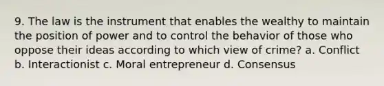 9. The law is the instrument that enables the wealthy to maintain the position of power and to control the behavior of those who oppose their ideas according to which view of crime? a. Conflict b. Interactionist c. Moral entrepreneur d. Consensus