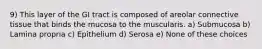 9) This layer of the GI tract is composed of areolar connective tissue that binds the mucosa to the muscularis. a) Submucosa b) Lamina propria c) Epithelium d) Serosa e) None of these choices