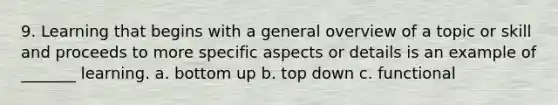 9. Learning that begins with a general overview of a topic or skill and proceeds to more specific aspects or details is an example of _______ learning. a. bottom up b. top down c. functional