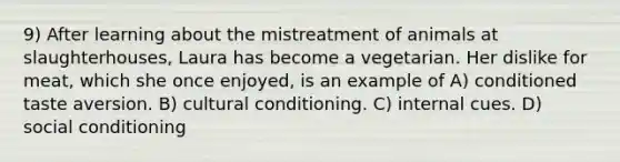 9) After learning about the mistreatment of animals at slaughterhouses, Laura has become a vegetarian. Her dislike for meat, which she once enjoyed, is an example of A) conditioned taste aversion. B) cultural conditioning. C) internal cues. D) social conditioning