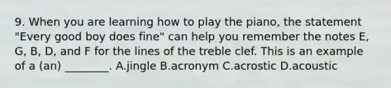 9. When you are learning how to play the piano, the statement "Every good boy does fine" can help you remember the notes E, G, B, D, and F for the lines of the treble clef. This is an example of a (an) ________. A.jingle B.acronym C.acrostic D.acoustic