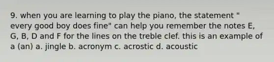 9. when you are learning to play the piano, the statement " every good boy does fine" can help you remember the notes E, G, B, D and F for the lines on the treble clef. this is an example of a (an) a. jingle b. acronym c. acrostic d. acoustic