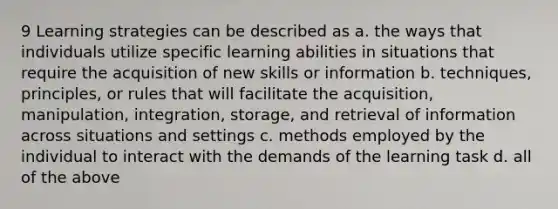 9 Learning strategies can be described as a. the ways that individuals utilize specific learning abilities in situations that require the acquisition of new skills or information b. techniques, principles, or rules that will facilitate the acquisition, manipulation, integration, storage, and retrieval of information across situations and settings c. methods employed by the individual to interact with the demands of the learning task d. all of the above