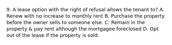 9. A lease option with the right of refusal allows the tenant to? A. Renew with no increase to monthly rent B. Purchase the property before the owner sells to someone else. C. Remain in the property & pay rent although the mortgagee foreclosed D. Opt out of the lease if the property is sold.