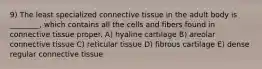 9) The least specialized connective tissue in the adult body is ________, which contains all the cells and fibers found in connective tissue proper. A) hyaline cartilage B) areolar connective tissue C) reticular tissue D) fibrous cartilage E) dense regular connective tissue