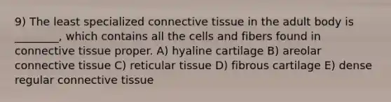 9) The least specialized connective tissue in the adult body is ________, which contains all the cells and fibers found in connective tissue proper. A) hyaline cartilage B) areolar connective tissue C) reticular tissue D) fibrous cartilage E) dense regular connective tissue