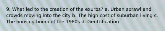 9. What led to the creation of the exurbs? a. Urban sprawl and crowds moving into the city b. The high cost of suburban living c. The housing boom of the 1980s d. Gentrification