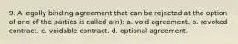 9. A legally binding agreement that can be rejected at the option of one of the parties is called a(n): a. void agreement. b. revoked contract. c. voidable contract. d. optional agreement.