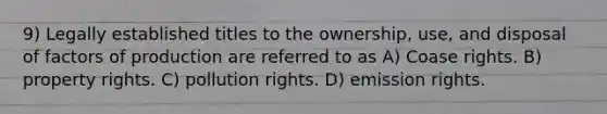 9) Legally established titles to the ownership, use, and disposal of factors of production are referred to as A) Coase rights. B) property rights. C) pollution rights. D) emission rights.