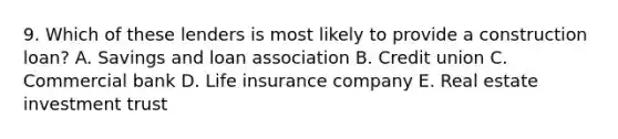 9. Which of these lenders is most likely to provide a construction loan? A. Savings and loan association B. Credit union C. Commercial bank D. Life insurance company E. Real estate investment trust