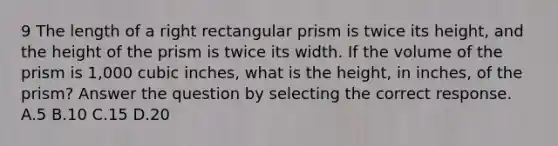 9 The length of a right rectangular prism is twice its height, and the height of the prism is twice its width. If the volume of the prism is 1,000 cubic inches, what is the height, in inches, of the prism? Answer the question by selecting the correct response. A.5 B.10 C.15 D.20