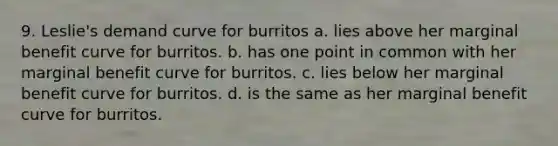 9. Leslie's demand curve for burritos a. lies above her marginal benefit curve for burritos. b. has one point in common with her marginal benefit curve for burritos. c. lies below her marginal benefit curve for burritos. d. is the same as her marginal benefit curve for burritos.