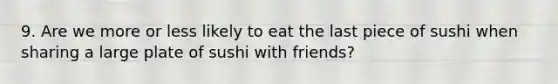 9. Are we more or less likely to eat the last piece of sushi when sharing a large plate of sushi with friends?