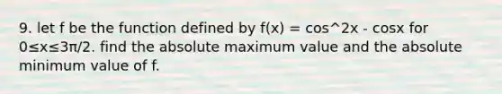 9. let f be the function defined by f(x) = cos^2x - cosx for 0≤x≤3π/2. find the absolute maximum value and the absolute minimum value of f.