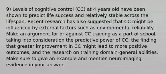 9) Levels of cognitive control (CC) at 4 years old have been shown to predict life success and relatively stable across the lifespan. Recent research has also suggested that CC might be influenced by external factors such as environmental reliability. Make an argument for or against CC training as a part of school, taking into consideration the predictive power of CC, the finding that greater improvement in CC might lead to more positive outcomes, and the research on training domain-general abilities. Make sure to give an example and mention neuroimaging evidence in your answer.