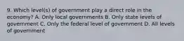 9. Which level(s) of government play a direct role in the economy? A. Only local governments B. Only state levels of government C. Only the federal level of government D. All levels of government