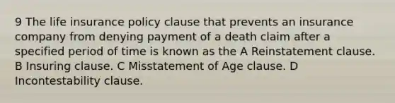 9 The life insurance policy clause that prevents an insurance company from denying payment of a death claim after a specified period of time is known as the A Reinstatement clause. B Insuring clause. C Misstatement of Age clause. D Incontestability clause.