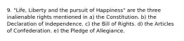 9. "Life, Liberty and the pursuit of Happiness" are the three inalienable rights mentioned in a) the Constitution. b) the Declaration of Independence. c) the Bill of Rights. d) the Articles of Confederation. e) the Pledge of Allegiance.