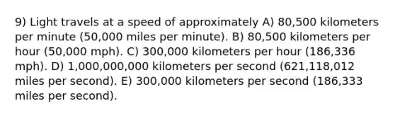 9) Light travels at a speed of approximately A) 80,500 kilometers per minute (50,000 miles per minute). B) 80,500 kilometers per hour (50,000 mph). C) 300,000 kilometers per hour (186,336 mph). D) 1,000,000,000 kilometers per second (621,118,012 miles per second). E) 300,000 kilometers per second (186,333 miles per second).