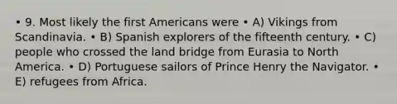 • 9. Most likely the first Americans were • A) Vikings from Scandinavia. • B) Spanish explorers of the fifteenth century. • C) people who crossed the land bridge from Eurasia to North America. • D) Portuguese sailors of Prince Henry the Navigator. • E) refugees from Africa.