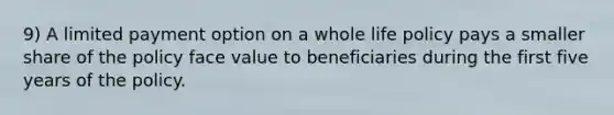 9) A limited payment option on a whole life policy pays a smaller share of the policy face value to beneficiaries during the first five years of the policy.