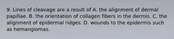 9. Lines of cleavage are a result of A. the alignment of dermal papillae. B. the orientation of collagen fibers in <a href='https://www.questionai.com/knowledge/kEsXbG6AwS-the-dermis' class='anchor-knowledge'>the dermis</a>. C. the alignment of epidermal ridges. D. wounds to <a href='https://www.questionai.com/knowledge/kBFgQMpq6s-the-epidermis' class='anchor-knowledge'>the epidermis</a> such as hemangiomas.