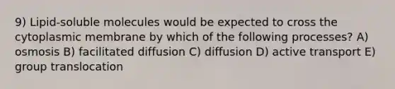 9) Lipid-soluble molecules would be expected to cross the cytoplasmic membrane by which of the following processes? A) osmosis B) facilitated diffusion C) diffusion D) active transport E) group translocation