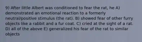 9) After little Albert was conditioned to fear the rat, he A) demonstrated an emotional reaction to a formerly neutral/positive stimulus (the rat). B) showed fear of other furry objects like a rabbit and a fur coat. C) cried at the sight of a rat. D) all of the above E) generalized his fear of the rat to similar objects