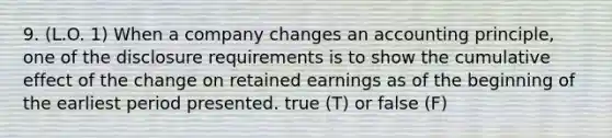 9. (L.O. 1) When a company changes an accounting principle, one of the disclosure requirements is to show the cumulative effect of the change on retained earnings as of the beginning of the earliest period presented. true (T) or false (F)