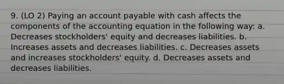 9. (LO 2) Paying an account payable with cash affects the components of the accounting equation in the following way: a. Decreases stockholders' equity and decreases liabilities. b. Increases assets and decreases liabilities. c. Decreases assets and increases stockholders' equity. d. Decreases assets and decreases liabilities.