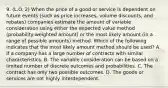 9. (L.O. 2) When the price of a good or service is dependent on future events (such as price increases, volume discounts, and rebates) companies estimate the amount of variable consideration using either the expected value method (probability-weighted amount) or the most likely amount (in a range of possible amounts) method. Which of the following indicates that the most likely amount method should be used? A. If a company has a large number of contracts with similar characteristics. B. The variable consideration can be based on a limited number of discrete outcomes and probabilities. C. The contract has only two possible outcomes. D. The goods or services are not highly interdependent.