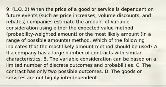 9. (L.O. 2) When the price of a good or service is dependent on future events (such as price increases, volume discounts, and rebates) companies estimate the amount of variable consideration using either the expected value method (probability-weighted amount) or the most likely amount (in a range of possible amounts) method. Which of the following indicates that the most likely amount method should be used? A. If a company has a large number of contracts with similar characteristics. B. The variable consideration can be based on a limited number of discrete outcomes and probabilities. C. The contract has only two possible outcomes. D. The goods or services are not highly interdependent.