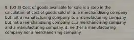 9. (LO 3) Cost of goods available for sale is a step in the calculation of cost of goods sold of: a. a merchandising company but not a manufacturing company. b. a manufacturing company but not a merchandising company. c. a merchandising company and a manufacturing company. d. neither a manufacturing company nor a merchandising company.