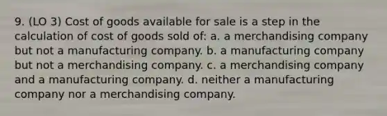 9. (LO 3) Cost of goods available for sale is a step in the calculation of cost of goods sold of: a. a merchandising company but not a manufacturing company. b. a manufacturing company but not a merchandising company. c. a merchandising company and a manufacturing company. d. neither a manufacturing company nor a merchandising company.