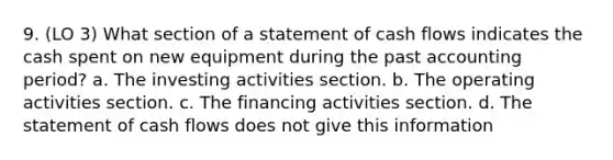 9. (LO 3) What section of a statement of cash flows indicates the cash spent on new equipment during the past accounting period? a. The investing activities section. b. The operating activities section. c. The financing activities section. d. The statement of cash flows does not give this information