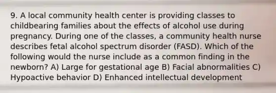 9. A local community health center is providing classes to childbearing families about the effects of alcohol use during pregnancy. During one of the classes, a community health nurse describes fetal alcohol spectrum disorder (FASD). Which of the following would the nurse include as a common finding in the newborn? A) Large for gestational age B) Facial abnormalities C) Hypoactive behavior D) Enhanced intellectual development