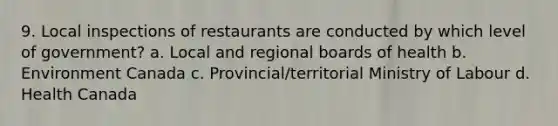 9. Local inspections of restaurants are conducted by which level of government? a. Local and regional boards of health b. Environment Canada c. Provincial/territorial Ministry of Labour d. Health Canada