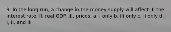 9. In the long run, a change in the money supply will affect: I. the interest rate. II. real GDP. III. prices. a. I only b. III only c. II only d. I, II, and III