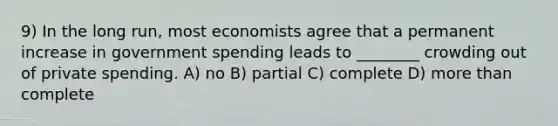 9) In the long run, most economists agree that a permanent increase in government spending leads to ________ crowding out of private spending. A) no B) partial C) complete D) more than complete