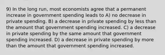 9) In the long run, most economists agree that a permanent increase in government spending leads to A) no decrease in private spending. B) a decrease in private spending by less than the amount that government spending increased. C) a decrease in private spending by the same amount that government spending increased. D) a decrease in private spending by more than the amount that government spending increased.