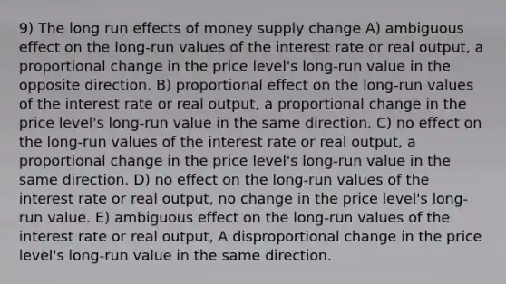 9) The long run effects of money supply change A) ambiguous effect on the long-run values of the interest rate or real output, a proportional change in the price level's long-run value in the opposite direction. B) proportional effect on the long-run values of the interest rate or real output, a proportional change in the price level's long-run value in the same direction. C) no effect on the long-run values of the interest rate or real output, a proportional change in the price level's long-run value in the same direction. D) no effect on the long-run values of the interest rate or real output, no change in the price level's long-run value. E) ambiguous effect on the long-run values of the interest rate or real output, A disproportional change in the price level's long-run value in the same direction.