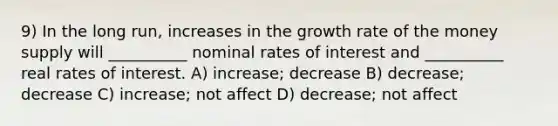 9) In the long run, increases in the growth rate of the money supply will __________ nominal rates of interest and __________ real rates of interest. A) increase; decrease B) decrease; decrease C) increase; not affect D) decrease; not affect