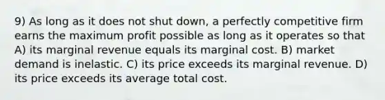 9) As long as it does not shut down, a perfectly competitive firm earns the maximum profit possible as long as it operates so that A) its marginal revenue equals its marginal cost. B) market demand is inelastic. C) its price exceeds its marginal revenue. D) its price exceeds its average total cost.